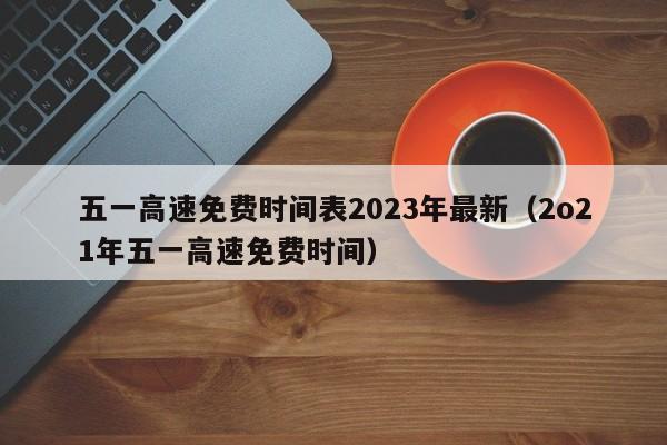 五一高速免费时间表2023年最新(2o21年五一高速免费时间)
