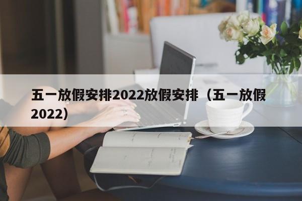 五一放假安排2022放假安排(五一放假 2022)