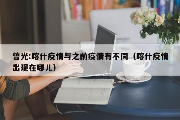 曾光:喀什疫情与之前疫情有不同(喀什疫情出现在哪儿)