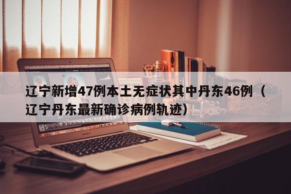 辽宁新增47例本土无症状其中丹东46例(辽宁丹东最新确诊病例轨迹)